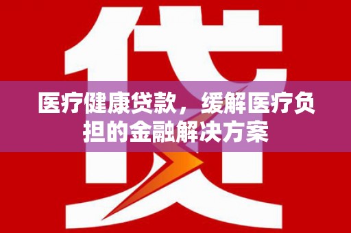 迁安医疗健康贷款，缓解医疗负担的金融解决方案